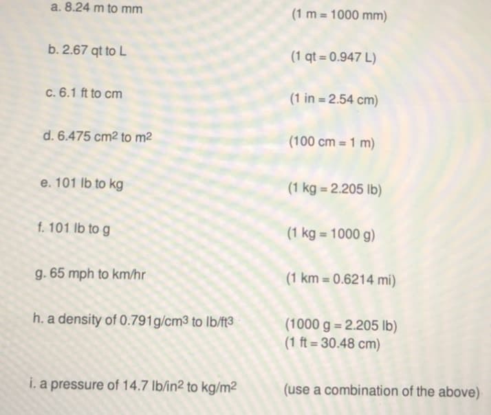 a. 8.24 m to mm
(1 m = 1000 mm)
b. 2.67 qt to L
(1 qt = 0.947 L)
c. 6.1 ft to cm
(1 in = 2.54 cm)
d. 6.475 cm2 to m2
(100 cm = 1 m)
e. 101 lb to kg
(1 kg = 2.205 lb)
%3D
f. 101 lb to g
(1 kg = 1000 g)
g. 65 mph to km/hr
(1 km = 0.6214 mi)
%3D
(1000 g = 2.205 lb)
(1 ft = 30.48 cm)
h. a density of 0.791g/cm3 to lb/ft3
%3D
i. a pressure of 14.7 lb/in2 to kg/m2
(use a combination of the above)
