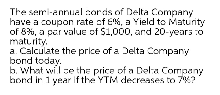 The semi-annual bonds of Delta Company
have a coupon rate of 6%, a Yield to Maturity
of 8%, a par value of $1,000, and 20-years to
maturity.
a. Calculate the price of a Delta Company
bond today.
b. What will be the price of a Delta Company
bond in 1 year if the YTM decreases to 7%?
