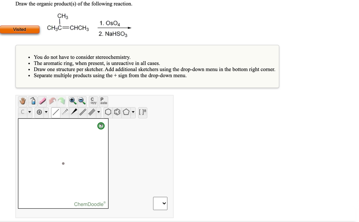 Draw the organic product(s) of the following reaction.
CH3
1. OsO4
Visited
CH3C=CHCH3
2. NaHSO3
You do not have to consider stereochemistry.
• The aromatic ring, when present, is unreactive in all cases.
• Draw one structure per sketcher. Add additional sketchers using the drop-down menu in the bottom right corner.
Separate multiple products using the + sign from the drop-down menu.
P
opy
aste
ChemDoodle
