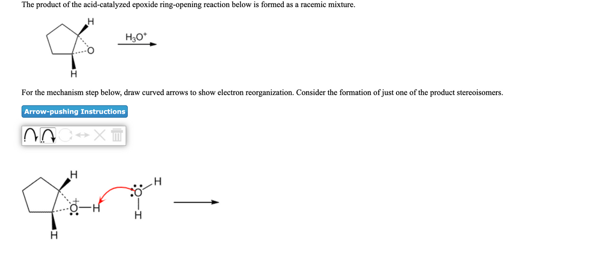 The product of the acid-catalyzed epoxide ring-opening reaction below is formed as a racemic mixture.
H3O*
For the mechanism step below, draw curved arrows to show electron reorganization. Consider the formation of just one of the product stereoisomers.
Arrow-pushing Instructions
