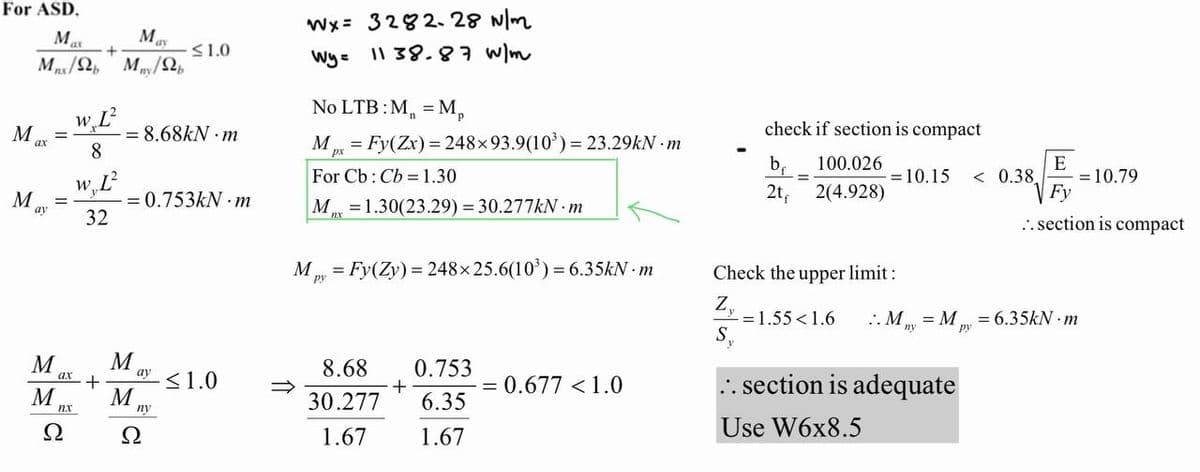 For ASD.
Mas
May
Mnx/2b Mny/2b
Max
M
ay
=
=
M
ax +
M
nx
Ω
+
w, L²
8
w, L²
32
= 8.68kN m
= 0.753kN m
M
M
ay
≤1.0
ny
Ω
≤1.0
Wx= 3282-28 N/m
Wy= 1138.87 W/m
No LTB: M₁ = Mp
Mpx = Fy(Zx) = 248×93.9(10³) =23.29kN.m
For Cb: Cb = 1.30
M=1.30(23.29) = 30.277kN.m
Mpy = Fy(Zy) = 248x 25.6(10³) = 6.35kN-m
8.68
30.277
1.67
+
0.753
6.35
1.67
= 0.677 < 1.0
check if section is compact
b₁
100.026
2t₁
2(4.928)
=
= 10.15
8
.. section is adequate
Use W6x8.5
< 0.38
E
Check the upper limit:
Z₁
= 1.55 < 1.6 ..My My = 6.35kN -m
S₁
= 10.79
Fy
.. section is compact