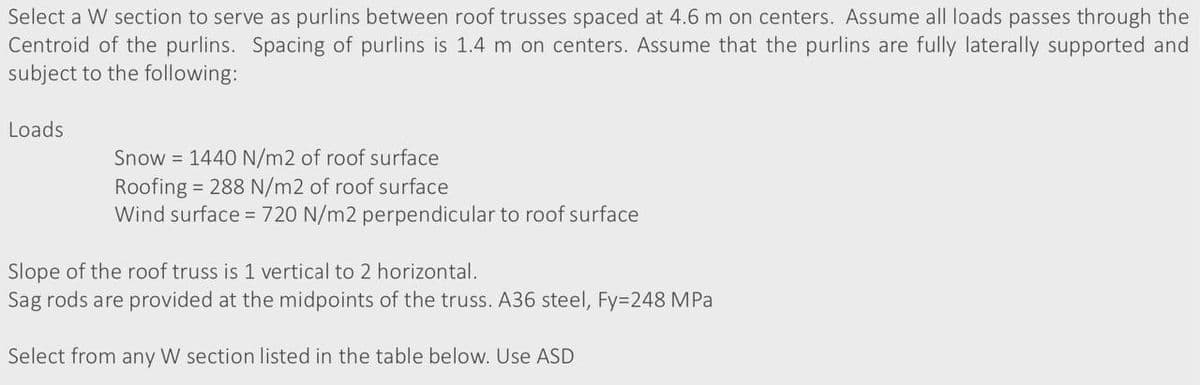 Select a W section to serve as purlins between roof trusses spaced at 4.6 m on centers. Assume all loads passes through the
Centroid of the purlins. Spacing of purlins is 1.4 m on centers. Assume that the purlins are fully laterally supported and
subject to the following:
Loads
Snow 1440 N/m2 of roof surface
Roofing = 288 N/m2 of roof surface
Wind surface = 720 N/m2 perpendicular to roof surface
Slope of the roof truss is 1 vertical to 2 horizontal.
Sag rods are provided at the midpoints of the truss. A36 steel, Fy=248 MPa
Select from any W section listed in the table below. Use ASD