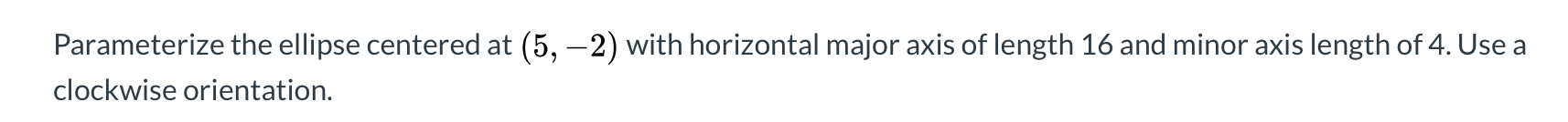 Parameterize the ellipse centered at (5, –2) with horizontal major axis of length 16 and minor axis length of 4. Use a
clockwise orientation.
