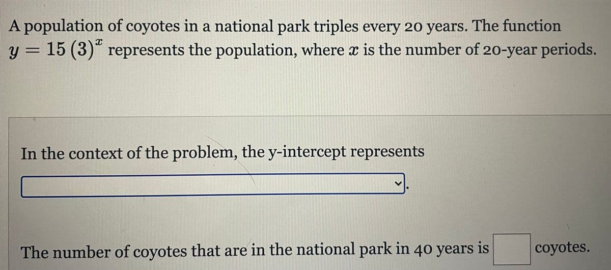 A population of coyotes in a national park triples every 20 years. The function
y = 15 (3)" represents the population, where x is the number of 20-year periods.
In the context of the problem, the y-intercept represents
6.
The number of coyotes that are in the national park in 40 years is
coyotes.
