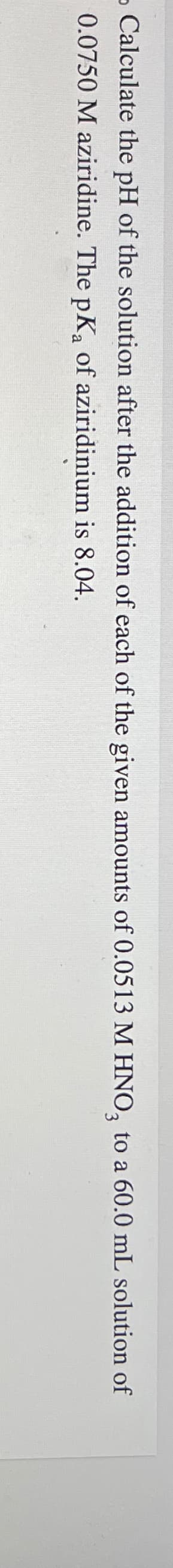 - Calculate the pH of the solution after the addition of each of the given amounts of 0.0513 M HNO3 to a 60.0 mL solution of
0.0750 M aziridine. The pKa of aziridinium is 8.04.