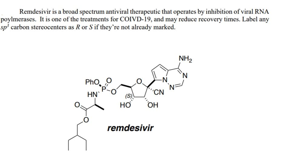 Remdesivir is a broad spectrum antiviral therapeutic that operates by inhibition of viral RNA
poylmerases. It is one of the treatments for COIVD-19, and may reduce recovery times. Label any
sp³ carbon stereocenters as R or S if they're not already marked.
Pho
HN`
P
HO
'CN
OH
-N
remdesivir
NH₂
N=
N