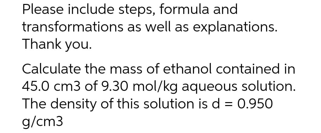 Please include steps, formula and
transformations as well as explanations.
Thank you.
Calculate the mass of ethanol contained in
45.0 cm3 of 9.30 mol/kg aqueous solution.
The density of this solution is d = 0.950
g/cm3