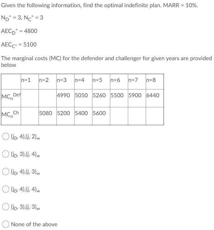 Given the following information, find the optimal indefinite plan. MARR = 10%.
ND* = 3, Nc* = 3
AECD* = 4800
%3D
AECC = 5100
The marginal costs (MC) for the defender and challenger for given years are provided
below
n=1
n=2
n=3
n=4
n=5
n=6
n=7
n=8
MC,De
4990 5050 5260 5500 5900 6440
MC, Ch
5080 5200 5400 5600
Go. 4).(j, 2)..
(io, 3).(j. 4)0
O lio. 4).(j, 3)
(io. 4).(j, 4)0
O lio, 3).(j, 3)..
None of the above
