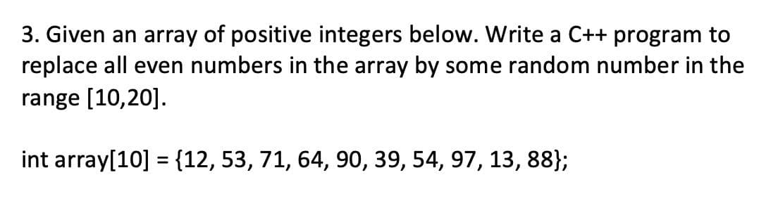 3. Given an array of positive integers below. Write a C++ program to
replace all even numbers in the array by some random number in the
range [10,20].
int array[10] = {12, 53, 71, 64, 90, 39, 54, 97, 13, 88};
