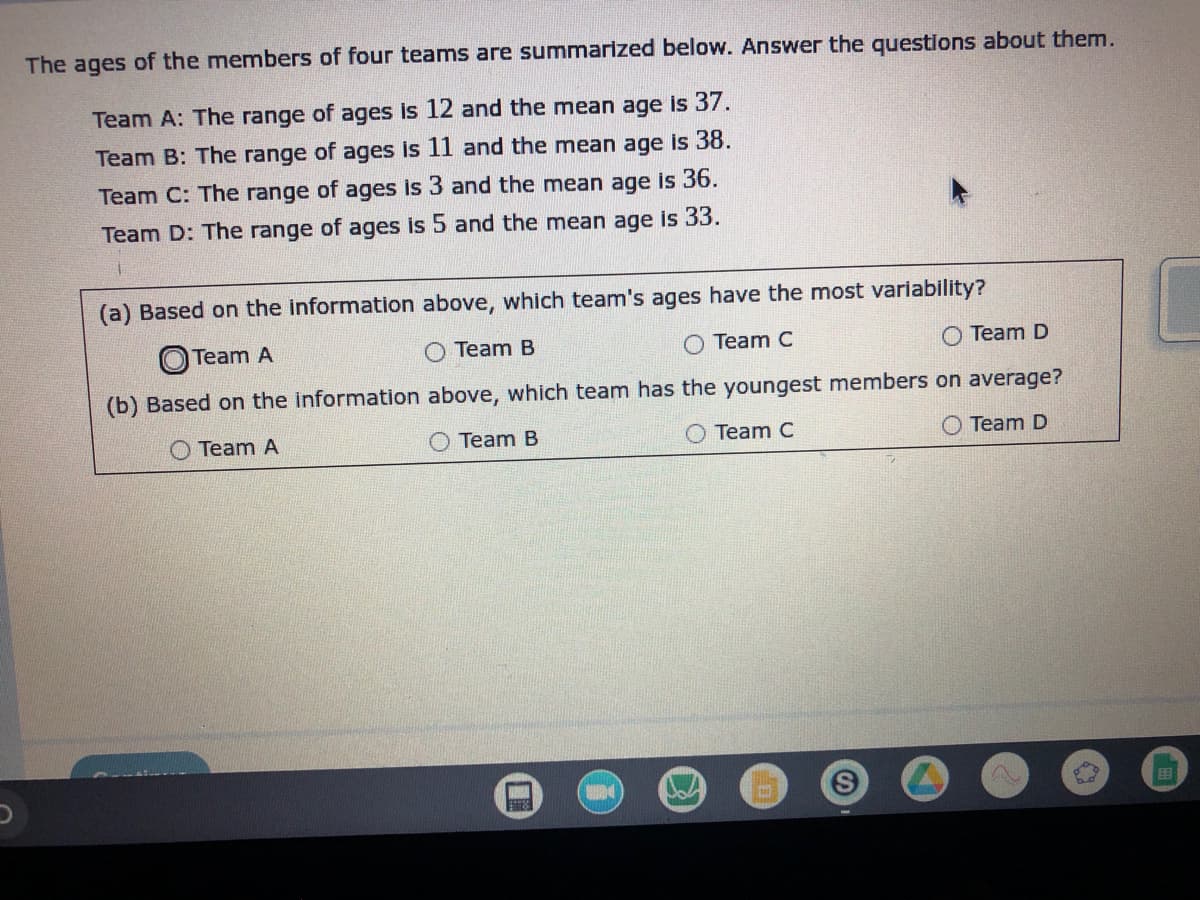 # Analysis of Team Age Data

The ages of the members of four teams are summarized below. Answer the questions about them.

- **Team A**: The range of ages is 12 and the mean age is 37.
- **Team B**: The range of ages is 11 and the mean age is 38.
- **Team C**: The range of ages is 3 and the mean age is 36.
- **Team D**: The range of ages is 5 and the mean age is 33.

### Questions

#### (a) Based on the information above, which team's ages have the most variability?

- ⬤ Team A
- ⭘ Team B
- ⭘ Team C
- ⭘ Team D

#### (b) Based on the information above, which team has the youngest members on average?

- ⭘ Team A
- ⭘ Team B
- ⭘ Team C
- ⭘ Team D

---

### Explanation

- **Variability in Ages**: Variability can be assessed by looking at the range of ages within each team. The range represents the difference between the oldest and youngest members. A larger range indicates more variability.

- **Finding the Youngest Average Age**: The average (mean) age gives a central value around which ages are distributed. The team with the lowest mean age has the youngest average members.

### Answer Analysis

- **Most Variability**: 
  - Team A has the highest range of ages (12), indicating the most variability.
- **Youngest Members on Average**: 
  - Team D has the lowest mean age (33), indicating the youngest members on average.

---

By analyzing and understanding these data points, students can practice interpreting statistical ranges and means in real-world contexts.