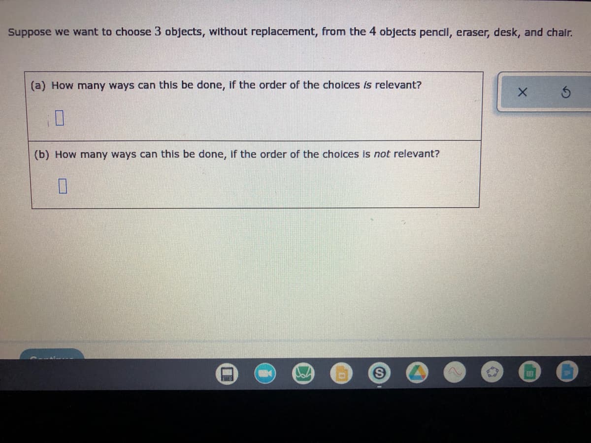 Suppose we want to choose 3 objects, without replacement, from the 4 objects pencil, eraser, desk, and chair.
(a) How many ways can this be done, if the order of the choices is relevant?
X
(b) How many ways can this be done, if the order of the choices is not relevant?
0
von
A
EB