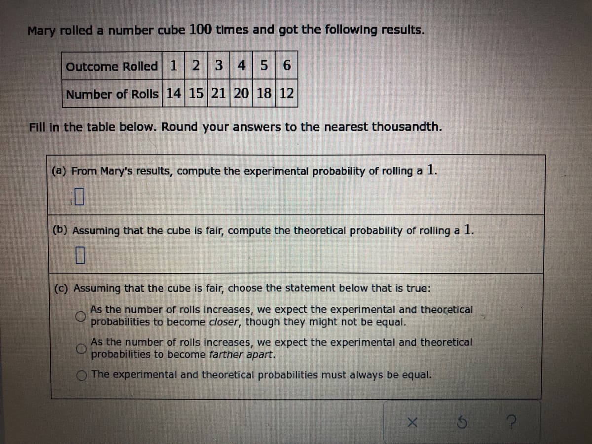 ## Probability and Statistics: Experimental vs Theoretical Probability

### Problem Statement

Mary rolled a number cube 100 times and obtained the following results:

| Outcome Rolled | 1  | 2  | 3  | 4  | 5  | 6  |
|----------------|----|----|----|----|----|----|
| Number of Rolls| 14 | 15 | 21 | 20 | 18 | 12 |

### Exercises

Fill in the table below. Round your answers to the nearest thousandth.

1. **(a) From Mary's results, compute the experimental probability of rolling a 1.**

   \[ 
   \text{Experimental Probability} = \frac{\text{Number of Rolls of 1}}{\text{Total Rolls}} 
   \]

   \[
   \text{Experimental Probability} = \frac{14}{100} = 0.14
   \]

2. **(b) Assuming that the cube is fair, compute the theoretical probability of rolling a 1.**

   \[
   \text{Theoretical Probability} = \frac{1}{6} \approx 0.167
   \]

3. **(c) Assuming that the cube is fair, choose the statement below that is true:**
   
   - \( \boxed{} \) As the number of rolls increases, we expect the experimental and theoretical probabilities to become closer, though they might not be equal.
   - \( \boxed{} \) As the number of rolls increases, we expect the experimental and theoretical probabilities to become farther apart.
   - \( \boxed{} \) The experimental and theoretical probabilities must always be equal.

### Explanation

In the given problem, Mary rolled a cube and recorded the number of times each outcome occurred. The table above summarizes her results.

To find the **experimental probability** of rolling a 1, we divide the number of times 1 was rolled by the total number of rolls:

\[
\frac{14}{100} = 0.14
\]

The **theoretical probability** assumes that the cube is fair. Therefore, the probability of rolling any single number (e.g., a 1) is:

\[
\frac{1}{6} \approx 0.167
\]

We also consider the nature of probability. If a cube is fair, as the number of rolls increases, the experimental probability