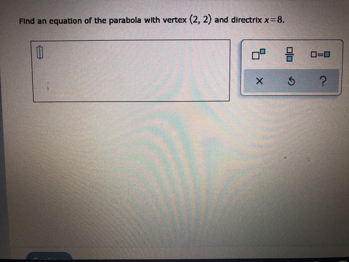 ### Problem Statement

**Question:**

Find an equation of the parabola with vertex (2, 2) and directrix \( x = 8 \).

### Solution Approach

The general form of a parabola with a vertical axis or horizontal axis can be derived based on its vertex and the directrix. 

In this case, the vertex is given as \((2, 2)\), and the directrix is given as \( x = 8 \).

1. **Understanding the Parabola Orientation**:
    - Since the directrix \( x = 8 \) is a vertical line, this implies that the parabola opens towards the left or right along the x-axis.

2. **Equation of a Parabola Opening Horizontally**:
    - The standard form for a parabola opening horizontally is \((y - k)^2 = 4p (x - h)\), where \((h, k)\) is the vertex, and \(p\) is the distance from the vertex to the directrix (or focus).

3. **Calculating \( p \)**:
    - The distance \( p \) from the vertex \((2, 2)\) to the directrix \( x = 8 \) is:
      \[ p = Distance = |8 - 2| = 6 \]

4. **Determining the Direction**:
    - If the parabola opens to the left, the equation will include a negative value for \( p \).
    - Given that \( x = 8 \) is to the right of \( x = 2 \), the parabola will open leftwards (negative \( p \)).

5. **Substituting the Values**:
    - Here, the vertex \((h, k) = (2, 2)\) and \( p = -6 \) (since it opens to the left).
    \[ (y - 2)^2 = 4(-6)(x - 2) \]
    \[ (y - 2)^2 = -24(x - 2) \]

Therefore, the equation of the parabola is:
\[ (y - 2)^2 = -24(x - 2) \]

### Interactive Elements:

The interface includes options like:
- Square
- Horizontal Line
- Vertical Line
- Deleting entries (X)
- Resetting inputs (arrow)
- Help/