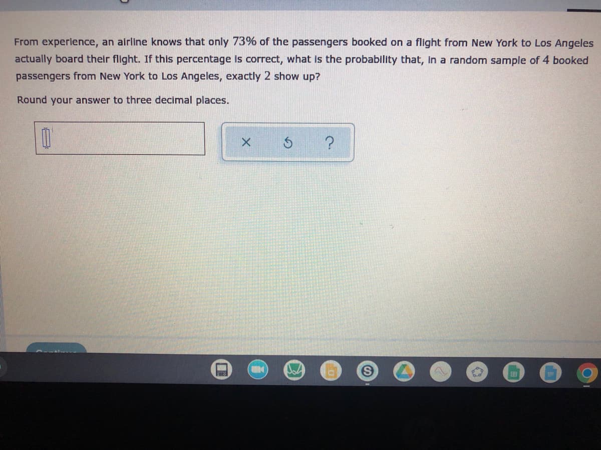 ### Probability of Passengers Showing Up for Their Flight

**Problem Statement:**
From experience, an airline knows that only 73% of the passengers booked on a flight from New York to Los Angeles actually board their flight. If this percentage is correct, what is the probability that, in a random sample of 4 booked passengers from New York to Los Angeles, exactly 2 show up?

**Instructions:**
Round your answer to three decimal places.

**Input Section:**
- A text box is provided to input your answer.
- There are also three buttons: 
  - "X": Likely to clear or reset your input.
  - "↻": Likely to refresh or redo your previous action.
  - "?": Likely to provide hints or help related to the question.

Consider this scenario to apply the binomial probability formula, where:
- \( n \) = 4 (number of trials, i.e., passengers)
- \( k \) = 2 (number of successes, i.e., passengers actually showing up)
- \( p \) = 0.73 (probability of success on a single trial)
- \( q \) = 1 - p = 0.27 (probability of failure on a single trial)

Use the binomial probability formula:
\[ P(X = k) = \binom{n}{k} p^k (1-p)^{n-k} \]

**Example Calculation:**
To find the probability of exactly 2 out of 4 passengers showing up:

\[ P(X = 2) = \binom{4}{2} (0.73)^2 (0.27)^2 \]
\[ P(X = 2) = \frac{4!}{2!(4-2)!} (0.5329) (0.0729) \]
\[ P(X = 2) = \frac{24}{4 \cdot 2} (0.5329) (0.0729) \]
\[ P(X = 2) = 6 (0.5329) (0.0729) \]
\[ P(X = 2) = 6 (0.0388) \]
\[ P(X = 2) = 0.2328 \]

After rounding to three decimal places, the probability is approximately 0.233.

Enter the rounded result in the provided text box, and use the buttons