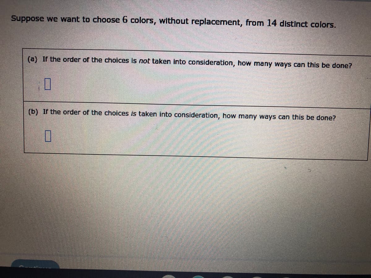 ---

### Combinatorial Choices of Colors

Suppose we want to choose 6 colors, without replacement, from 14 distinct colors.

#### (a) If the order of the choices is *not* taken into consideration, how many ways can this be done?

<div style="border: 1px solid black; height: 40px; width: 100px; display: inline-block;">
</div>

#### (b) If the order of the choices *is* taken into consideration, how many ways can this be done?

<div style="border: 1px solid black; height: 40px; width: 100px; display: inline-block;">
</div>

---

In combinatorics:
- When the order of selections does not matter, the problem is a combination.
- When the order matters, the problem is a permutation.

