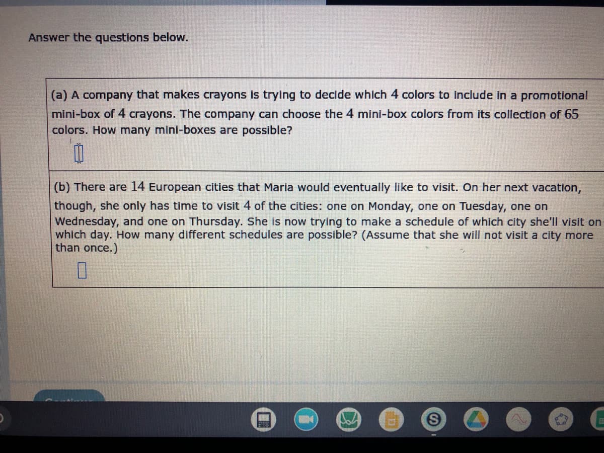 Answer the questions below.
(a) A company that makes crayons is trying to decide which 4 colors to include in a promotional
mini-box of 4 crayons. The company can choose the 4 mini-box colors from its collection of 65
colors. How many mini-boxes are possible?
M
(b) There are 14 European cities that Maria would eventually like to visit. On her next vacation,
though, she only has time to visit 4 of the cities: one on Monday, one on Tuesday, one on
Wednesday, and one on Thursday. She is now trying to make a schedule of which city she'll visit on
which day. How many different schedules are possible? (Assume that she will not visit a city more
than once.)
0
S