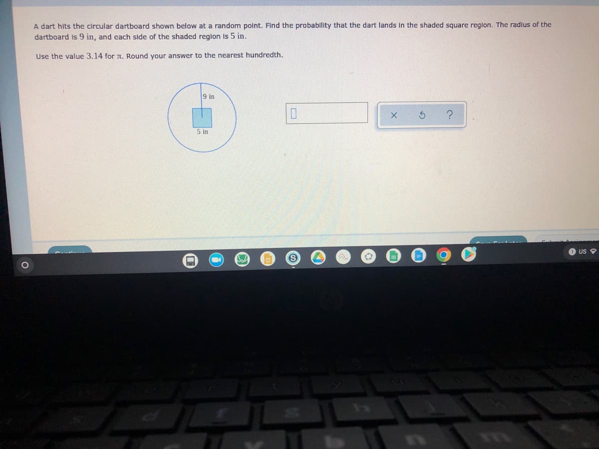 ### Probability of a Dart Hitting a Specific Region

**Problem Statement:**
A dart hits the circular dartboard shown below at a random point. Find the probability that the dart lands in the shaded square region. The radius of the dartboard is 9 inches, and each side of the shaded region is 5 inches. 

**Instructions:**
Use the value 3.14 for π (pi). Round your answer to the nearest hundredth.

**Diagram Explanation:**
- The diagram depicts a circular dartboard with a radius of 9 inches.
- Inside this dartboard, there is a shaded square region with each side measuring 5 inches.

**Steps to Solve:**
1. Calculate the area of the circular dartboard.
2. Calculate the area of the shaded square.
3. Determine the probability by dividing the area of the square by the area of the circle.

**Calculation Steps:**
1. **Area of the Circle:**
   \[
   \text{Area} = \pi \times \text{radius}^2 = 3.14 \times 9^2 = 3.14 \times 81 = 254.34 \, \text{square inches}
   \]

2. **Area of the Square:**
   \[
   \text{Area} = \text{side}^2 = 5 \times 5 = 25 \, \text{square inches}
   \]

3. **Probability:**
   \[
   \text{Probability} = \frac{\text{Area of the Square}}{\text{Area of the Circle}} = \frac{25}{254.34} \approx 0.0983
   \]

**Final Answer:**
The probability that the dart lands in the shaded square region is approximately **0.10** (rounded to the nearest hundredth).

![Diagram](# diagram showing a circle with a radius of 9 inches and a shaded square with side lengths of 5 inches)

**Interactive Elements:**
- Users can input their calculated probability in the provided field.
- Options to check or reset the answer are available.

**Visual Aid:**
- A circle with a radius labeled as "9 in".
- A shaded square inside the circle with sides labeled as "5 in".

This exercise helps in understanding basic probability concepts and involves calculations of areas for simple geometric shapes.
