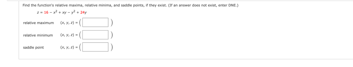 Find the function's relative maxima, relative minima, and saddle points, if they exist. (If an answer does not exist, enter DNE.)
z = 16 – x2 + xy – y2 + 24y
relative maximum
(х, у, 2) %3D
relative minimum
(х, у, 2) %3
saddle point
(x, y, z) = (|
