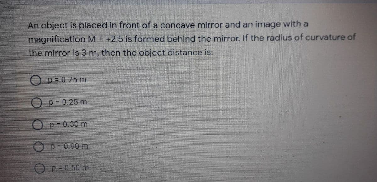 An object is placed in front of a concave mirror and an image with a
magnification M = +2.5 is formed behind the mirror. If the radius of curvature of
the mirror is 3 m, then the object distance is:
p= 0.75 m
p = 0.25 m
p= 0.30 m
p= 0.90 m
p = 0.50 m
