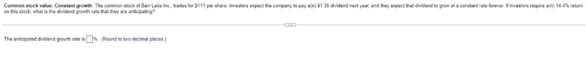 Common stock value: Constant growth The common stock of Barr Labs Inc., trades for $111 per share. Investors expect the company to pay a(n) $1.38 dividend next year, and they expect that dividend to grow at a constant rate forever. If investors require a(n) 14.4% return
on this stock, what is the dividend growth rate that they are anticipating?
The anticipated dividend growth rate is %. (Round to two decimal places.)