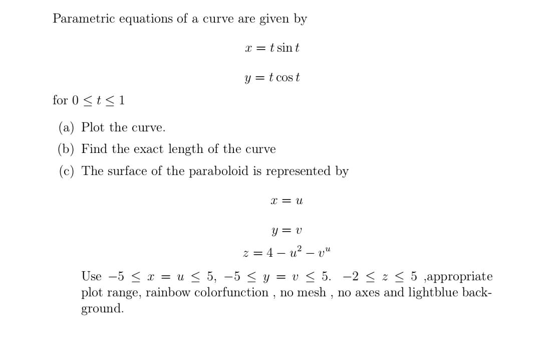 Parametric equations of a curve are given by
x = t sin t
y = t cos t
for 0 <t<1
(a) Plot the curve.
(b) Find the exact length of the curve
(c) The surface of the paraboloid is represented by
x = u
y = v
z = 4 – u? – vu
-
Use -5 < x = u < 5, -5 < y = v < 5. -2< z < 5 ,appropriate
plot range, rainbow colorfunction , no mesh , no axes and lightblue back-
ground.
