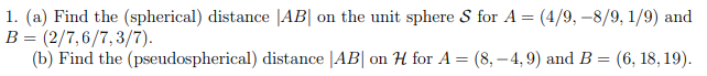 1. (a) Find the (spherical) distance AB on the unit sphere S for A = (4/9,-8/9, 1/9) and
B = (2/7,6/7,3/7).
(b) Find the (pseudospherical) distance |AB| on H for A = (8,-4,9) and B = (6, 18, 19).