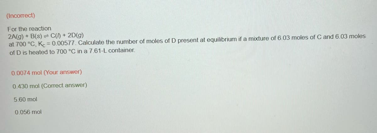 (Incorrect)
For the reaction
2A(g) + B(s) C() + 2D(g)
at 700 °C, Kc = 0.00577. Calculate the number of moles of D present at equilibrium if a mixture of 6.03 moles of C and 6.03 moles
of D is heated to 700 °C in a 7.61-L container.
0.0074 mol (Your answer)
0.430 mol (Correct answer)
5.60 mol
0.056 mol