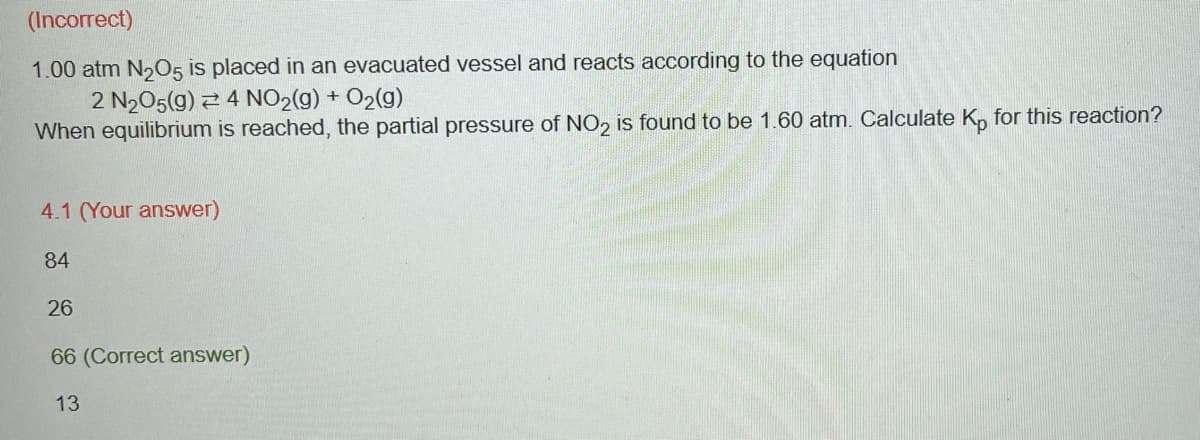 (Incorrect)
1.00 atm N₂O5 is placed in an evacuated vessel and reacts according to the equation
2 N₂O5(g) 4 NO₂(g) +O₂(g)
When equilibrium is reached, the partial pressure of NO2 is found to be 1.60 atm. Calculate Kp for this reaction?
4.1 (Your answer)
84
26
66 (Correct answer)
13