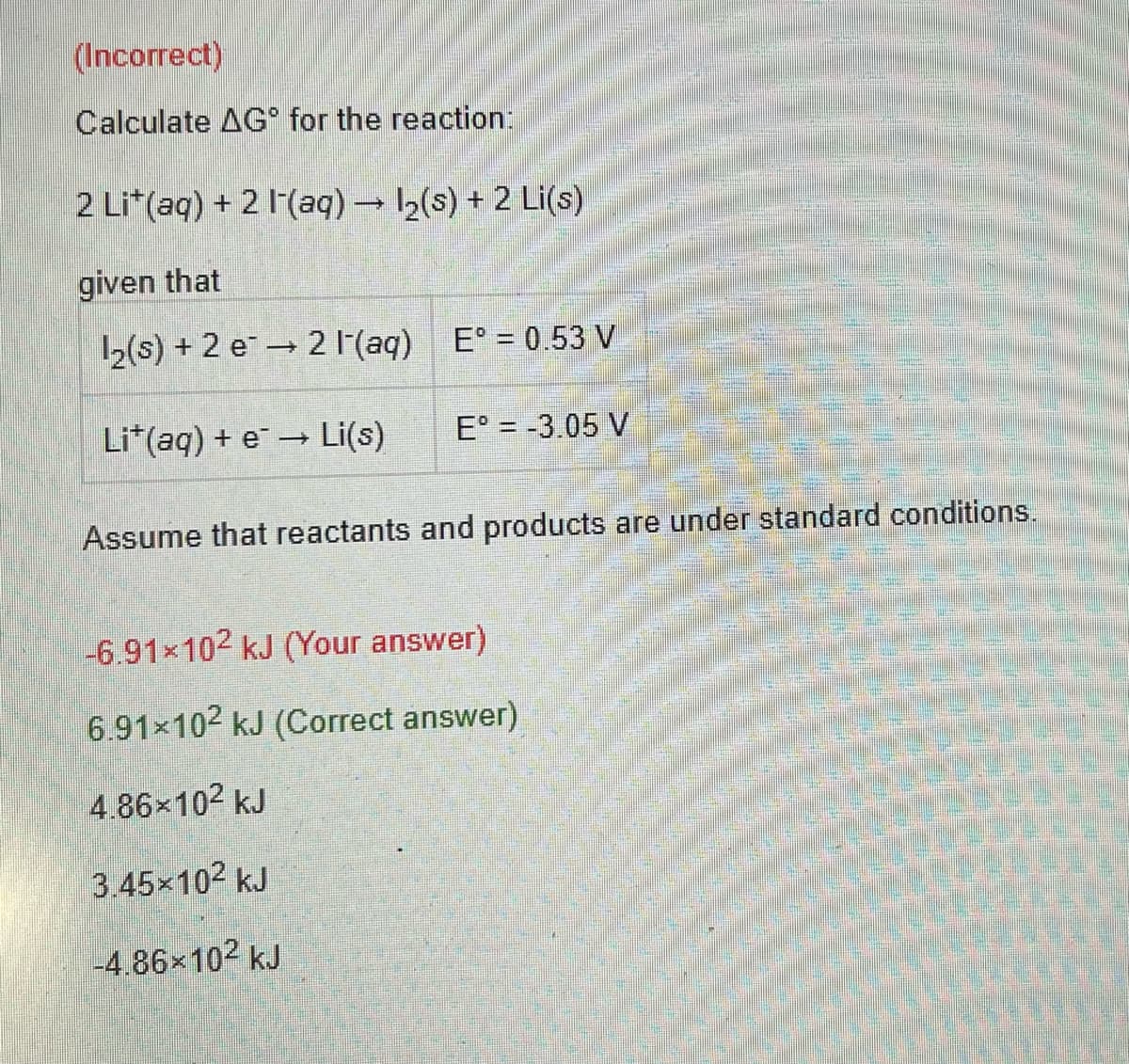 (Incorrect)
Calculate AG for the reaction:
2 Lit(aq) + 2 (aq) → 1₂(s) + 2 Li(s)
given that
2 (aq) E° = 0.53 V
1
12(s) +2 e
Lit(aq) +eLi(s)
E° = -3.05 V
Assume that reactants and products are under standard conditions.
-6.91×10² kJ (Your answer)
6.91×10² kJ (Correct answer)
4.86×10² kJ
3.45×10² kJ
-4.86×10² kJ