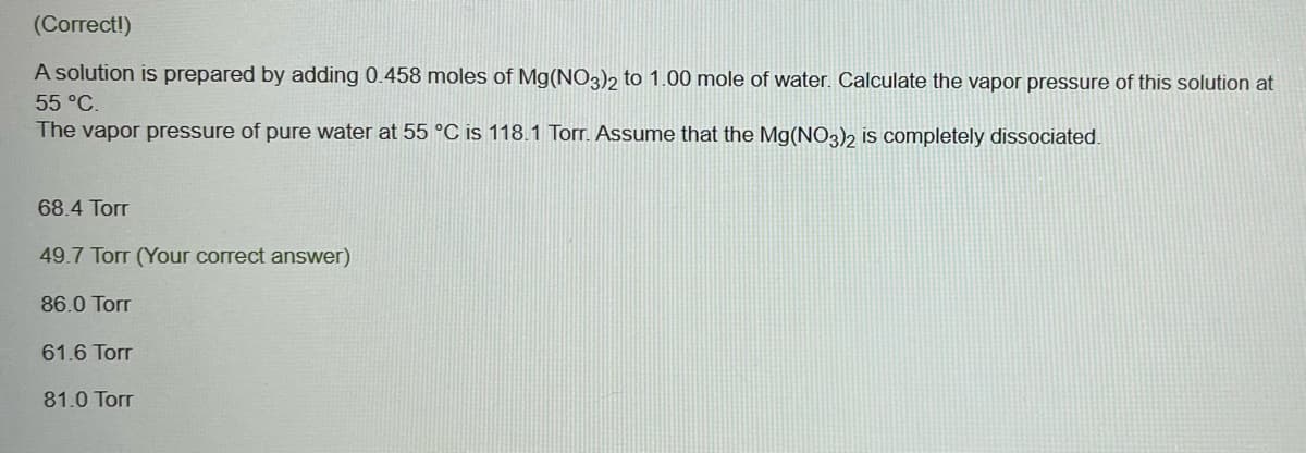 (Correct!)
A solution is prepared by adding 0.458 moles F Mg(NO3)2 to 1.00 mole of water. Calculate the vapor pressure of this solution at
55 °C.
The vapor pressure of pure water at 55 °C is 118.1 Torr. Assume that the Mg(NO3)2 is completely dissociated.
68.4 Torr
49.7 Torr (Your correct answer)
86.0 Torr
61.6 Torr
81.0 Torr