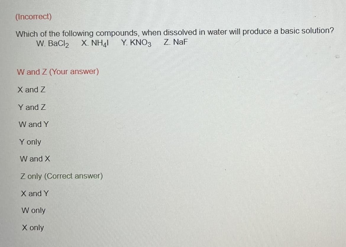 (Incorrect)
Which of the following compounds, when dissolved in water will produce a basic solution?
W. BaCl₂ X. NHẠI Y. KNO3
Z. NaF
W and Z (Your answer)
X and Z
Y and Z
W and Y
Y only
W and X
Z only (Correct answer)
X and Y
W only
X only