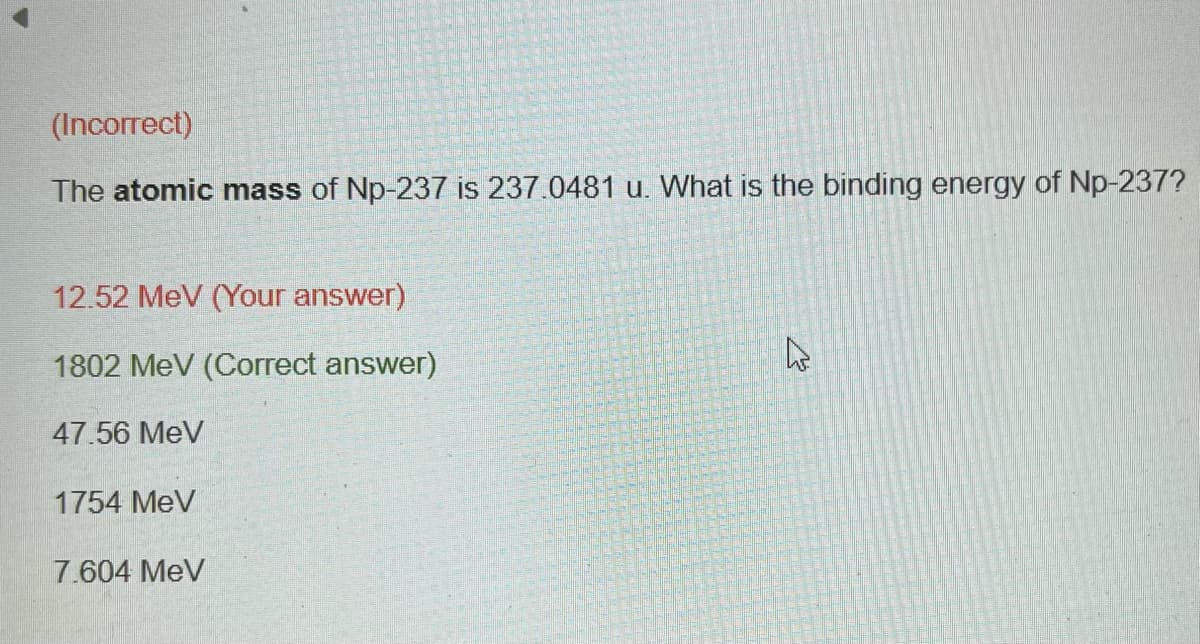 (Incorrect)
The atomic mass of Np-237 is 237.0481 u. What is the binding energy of Np-237?
12.52 MeV (Your answer)
1802 MeV (Correct answer)
47.56 MeV
1754 MeV
7.604 MeV
4