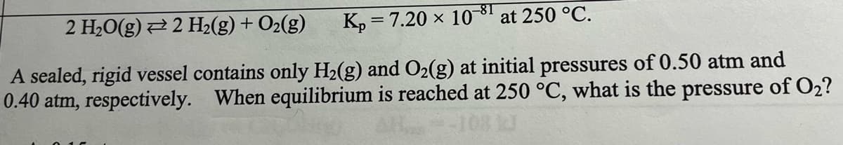 2 H₂O(g) 2 H₂(g) + O₂(g)
Kp = 7.20 x 10-8T at 250 °C.
A sealed, rigid vessel contains only H₂(g) and O₂(g) at initial pressures of 0.50 atm and
0.40 atm, respectively. When equilibrium is reached at 250 °C, what is the pressure of O₂?
10813