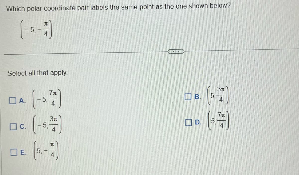 Which polar coordinate pair labels the same point as the one shown below?
Select all that apply.
A.
C.
E.
(-5,77)
4
(-5.37)
4
(5.-7)
B
B.
D.
55
3π
4
71
4