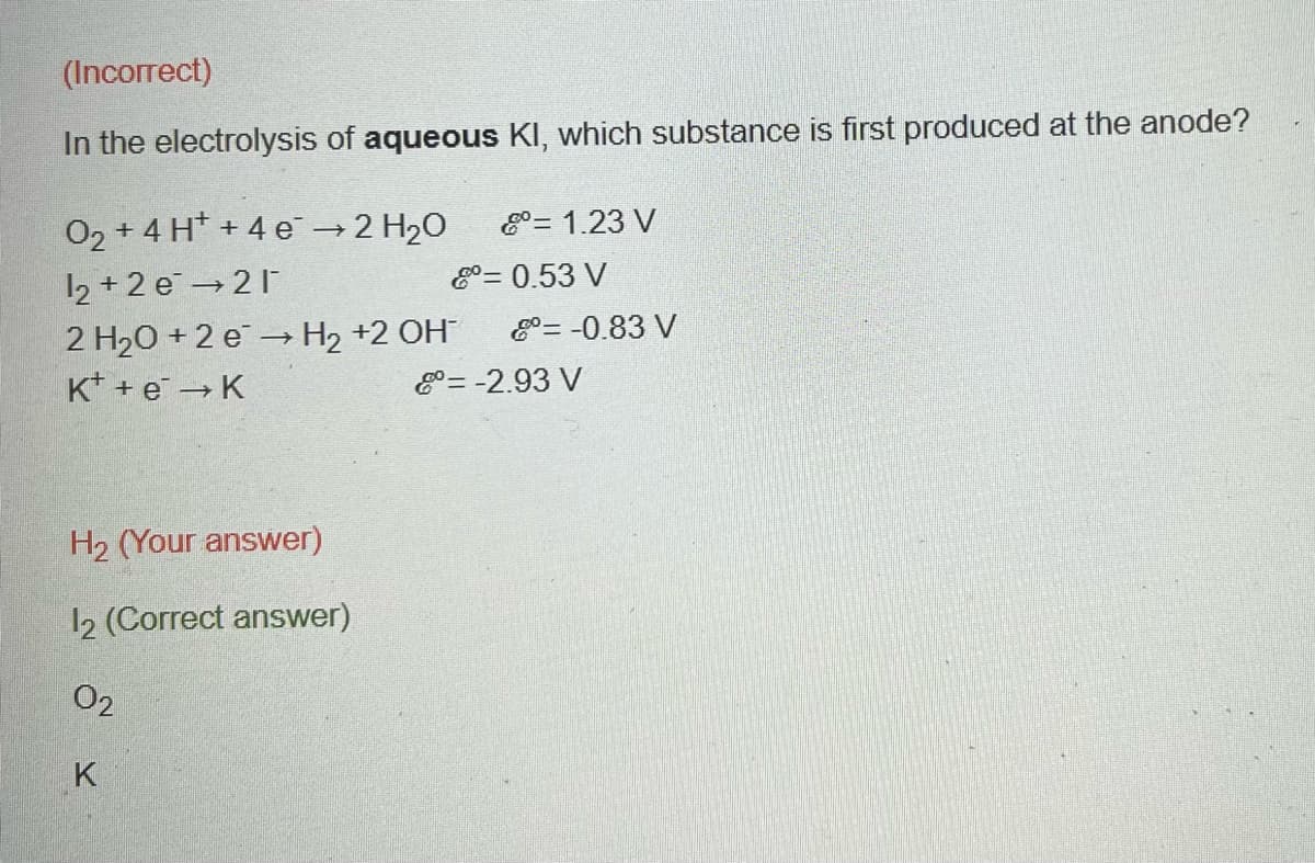 (Incorrect)
In the electrolysis of aqueous KI, which substance is first produced at the anode?
O₂ + 4H+ + 4e → 2 H₂O
1₂ +2e →21
2 H₂O +2 e → H₂ +2 OH
K+ + e → K
H₂ (Your answer)
12 (Correct answer)
02
K
= 1.23 V
= 0.53 V
= -0.83 V
= -2.93 V