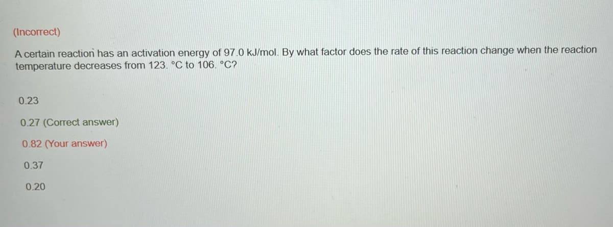 (Incorrect)
A certain reaction has an activation energy of 97.0 kJ/mol. By what factor does the rate of this reaction change when the reaction
temperature decreases from 123. °C to 106. °C?
0.23
0.27 (Correct answer)
0.82 (Your answer)
0.37
0.20