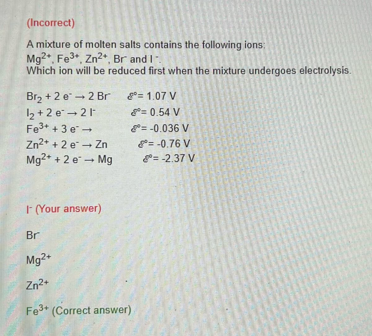 (Incorrect)
A mixture of molten salts contains the following ions:
Mg2+, Fe³+, Zn²+, Br- and I -.
Which ion will be reduced first when the mixture undergoes electrolysis.
Br₂ + 2 e 2 Br
1₂+2 e 21-
Fe³+ + 3 e →
Zn²+ + 2 e → Zn
Mg²+ + 2 e → Mg
I- (Your answer)
Br
Mg2+
Zn²+
Fe³+ (Correct answer)
= 1.07 V
= 0.54 V
= -0.036 V
= -0.76 V
= -2.37 V