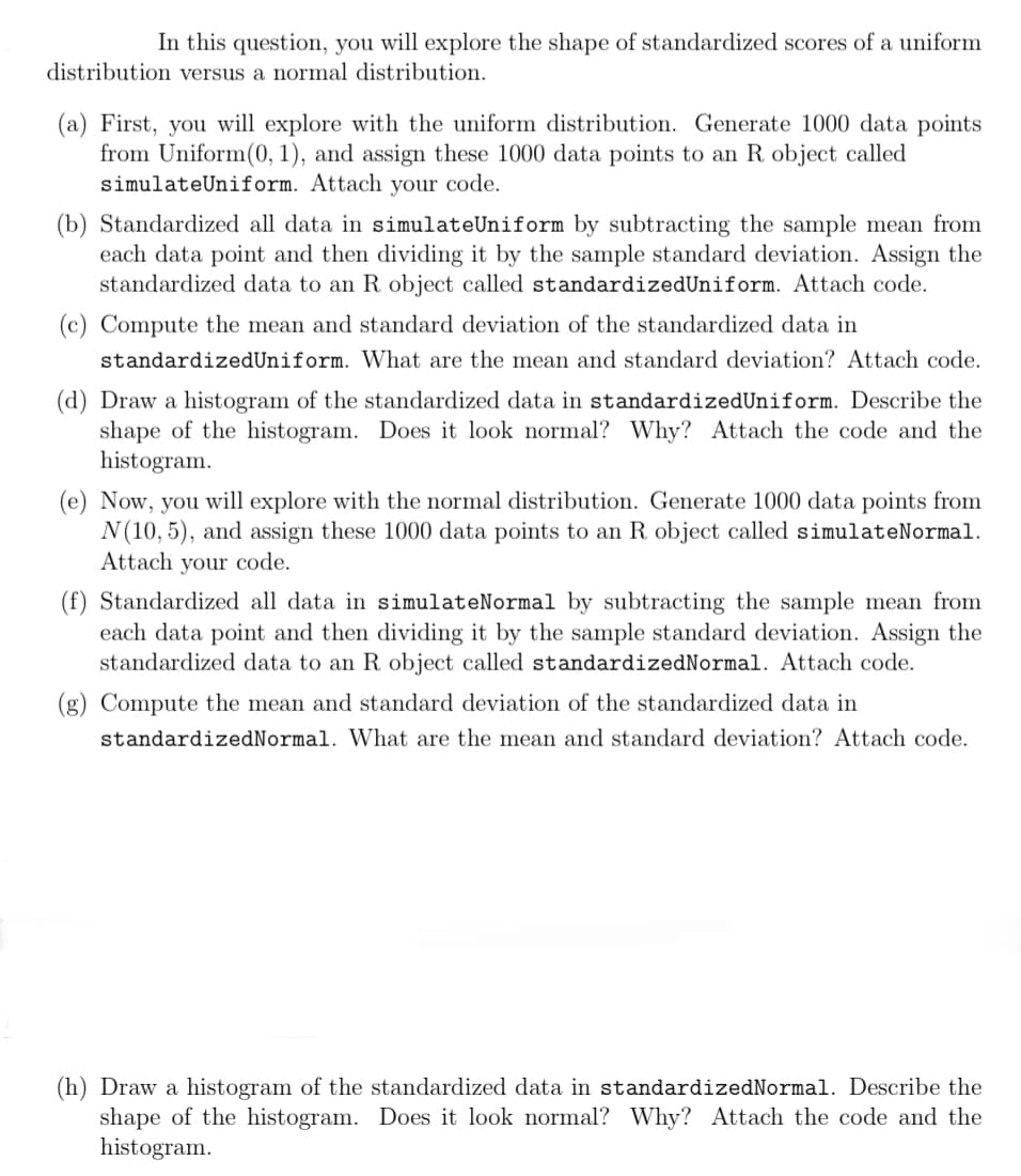 In this question, you will explore the shape of standardized scores of a uniform
distribution versus a normal distribution.
(a) First, you will explore with the uniform distribution. Generate 1000 data points
from Uniform(0, 1), and assign these 1000 data points to an R. object called
simulateUniform. Attach your code.
(b) Standardized all data in simulate Uniform by subtracting the sample mean from
each data point and then dividing it by the sample standard deviation. Assign the
standardized data to an R object called standardizedUniform. Attach code.
(c) Compute the mean and standard deviation of the standardized data in
standardizedUniform. What are the mean and standard deviation? Attach code.
(d) Draw a histogram of the standardized data in standardizedUniform. Describe the
shape of the histogram. Does it look normal? Why? Attach the code and the
histogram.
(e) Now, you will explore with the normal distribution. Generate 1000 data points from
N(10,5), and assign these 1000 data points to an R object called simulateNormal.
Attach your code.
(f) Standardized all data in simulate Normal by subtracting the sample mean from
each data point and then dividing it by the sample standard deviation. Assign the
standardized data to an R object called standardizedNormal. Attach code.
(g) Compute the mean and standard deviation of the standardized data in
standardizedNormal. What are the mean and standard deviation? Attach code.
(h) Draw a histogram of the standardized data in standardizedNormal. Describe the
shape of the histogram. Does it look normal? Why? Attach the code and the
histogram.