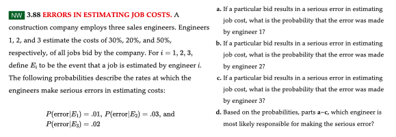 NW 3.88 ERRORS IN ESTIMATING JOB COSTS. A
construction company employs three sales engineers. Engineers
1, 2, and 3 estimate the costs of 30%, 20%, and 50%,
respectively, of all jobs bid by the company. For i = 1, 2, 3,
define E, to be the event that a job is estimated by engineer i.
The following probabilities describe the rates at which the
engineers make serious errors in estimating costs:
P(error E₁) = .01, P(error|E₂) = .03, and
P(error|E₂) = .02
a. If a particular bid results in a serious error in estimating
job cost, what is the probability that the error was made
by engineer 17
b. If a particular bid results in a serious error in estimating
job cost, what is the probability that the error was made
by engineer 27
c. If a particular bid results in a serious error in estimating
job cost, what is the probability that the error was made
by engineer 3?
d. Based on the probabilities, parts a-c, which engineer is
most likely responsible for making the serious error?