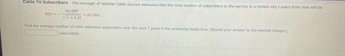 Cable TV Subscribers The manager of TeleStar Cable Service estimates that the total number of subscribers to the service in a certain city t years from now will be
40,000
N(t) =
+ 60,000.
V1 + 0.2t
Find the average number of cable television subscribers over the next 7 years if this prediction holds true. (Round your answer to the nearest integer.)
subscribers
