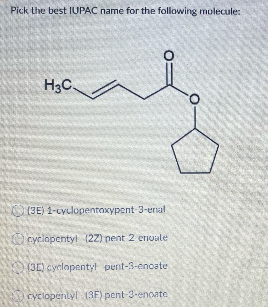 Pick the best IUPAC name for the following molecule:
H3C.
(3E) 1-cyclopentoxypent-3-enal
cyclopentyl (2Z) pent-2-enoate
O (3E) cyclopentyl pent-3-enoate
O cyclopentyl (3E) pent-3-enoate
