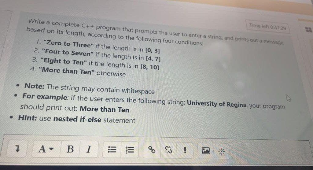 Time left 0:47:29
Write a complete C++ program that prompts the user to enter a string, and prints out a message
based on its length, according to the following four conditions:
1. "Zero to Three" if the length is in [0, 3]
2. "Four to Seven" if the length is in [4, 7]
3. "Eight to Ten" if the length is in [8, 10]
4. "More than Ten" otherwise
• Note: The string may contain whitespace
• For example: if the user enters the following string: University of Regina, your program
should print out: More than Ten
• Hint: use nested if-else statement
В I
= 三
米
