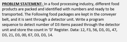 PROBLEM STATEMENT- In a food processing industry, different food
products are packed and identified with numbers and ready to be
transported. The Following food packages are kept in the conveyer
belt, and it is sent through a detector unit. Write a program
sequence to detect number of D3 items passed through the detector
unit and store the count in 'D' Register. Data: 12, F3, 56, D3, 01, 47,
D3, 21, D3, 00, 67, D3, D3, 14.
