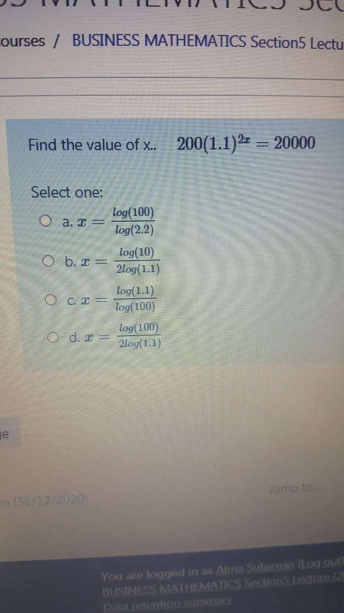 Courses / BUSINESS MATHEMATICS Section5 Lectu
Find the value of x. 200(1.1)2 = 20000
Select one:
log(100)
log(2.2)
0a. x =
Log(10)
2log(1.1)
O b.r=
log(1.1)
Tog(100)
O c. I=
log(100)
2log(1.1)
O d.z
ge
Jump to...
en (31/12/2020)
You are logged in as Alma Sulaiman (Log.out)
BUSINESS MATHEMATICS Section5 Lecture (20
Data retention summary
