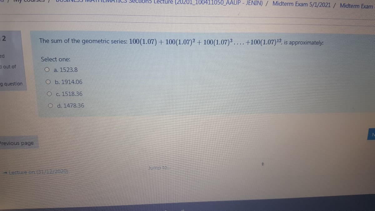 Sections Lecture (20201_100411050_AAUP - JENIN) / Midterm Exam 5/1/2021 / Midterm Exam
The sum of the geometric series: 100(1.07) + 100(1.07)² + 100(1.07)*. . +100(1.07)", is approximately:
ed
Select one:
d out of
O a. 1523.8
g question
O b. 1914.06
O 1518.36
O d. 1478.36
Previous page
Jump to
Lecture on 1/12/2020
