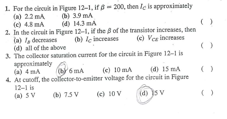 1. For the circuit in Figure 12-1, if ß = 200, then Ic is approximately
(а) 2.2 mA.
(c) 4.8 mA
2. In the circuit in Figure 12-1, if the B of the transistor increases, then
(a) Ig decreases
(d) all of the above
3. The collector saturation current for the circuit in Figure 12-1 is
approximately
(а) 4 mA
4. At cutoff, the collector-to-emitter voltage for the circuit in Figure
(b) 3.9 mA
(d) 14.3 mA
(b) Iç increases
(c) VCE increases
(b) 6 mA
(c) 10 mA
(d) 15 mA
12-1 is
(а) 5 V
(b) 7.5 V
(c) 10 V
(d) 15 V
( )
