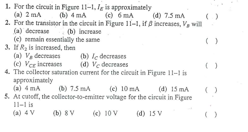 1. For the circuit in Figure 11-1, Ig is approximately
(a) 2 mA
2. For the transistor in the circuit in Figure 11-1, if ß increases, VB will
(a) decrease
(c) remain essentially the same
3. If R2 is increased, then
(a) VB decreases
(с) VсE increases
4. The collector saturation current for the circuit in Figure 11-1 is
approximately
(a) 4 mA
5. At cutoff, the collector-to-emitter voltage for the circuit in Figure
(b) 4 mA
(c) 6 mA
(d) 7.5 mA
(b) increase
(b) Ic decreases
(d) Vc decreases
(b) 7.5 mA
(c) 10 mA
(d) 15 mA
( )
11-1 is
(a) 4 V
(b) 8 V
(c) 10 V
(d) 15 V
( )
