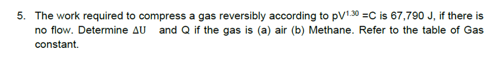 5. The work required to compress a gas reversibly according to pV1.30 =C is 67,790 J, if there is
no flow. Determine AU
and Q if the gas is (a) air (b) Methane. Refer to the table of Gas
constant.
