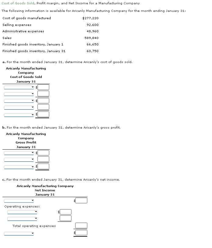 **Cost of Goods Sold, Profit Margin, and Net Income for a Manufacturing Company**

The following information is available for Aricanly Manufacturing Company for the month ending January 31:

- **Cost of goods manufactured:** $277,220
- **Selling expenses:** $92,600
- **Administrative expenses:** $48,960
- **Sales:** $589,840
- **Finished goods inventory, January 1:** $66,650
- **Finished goods inventory, January 31:** $60,750

**a. For the month ended January 31, determine Aricanly’s cost of goods sold.**

*Aricanly Manufacturing Company*
**Cost of Goods Sold**
*January 31*

| Description                        | Amount ($) |
|-----------------------------------|------------|
| Finished goods inventory, January 1 |           |
| Add: Cost of goods manufactured      |           |
| Goods available for sale           |            |
| Less: Finished goods inventory, January 31 |  |
| Cost of goods sold                 |            |

**b. For the month ended January 31, determine Aricanly’s gross profit.**

*Aricanly Manufacturing Company*
**Gross Profit**
*January 31*

| Description | Amount ($) |
|-------------|------------|
| Sales       |            |
| Less: Cost of goods sold |  |
| Gross profit |           |

**c. For the month ended January 31, determine Aricanly’s net income.**

*Aricanly Manufacturing Company*
**Net Income**
*January 31*

| Description                      | Amount ($) |
|----------------------------------|------------|
| Gross profit                     |            |
| Operating expenses:              |            |
| Selling expenses                 |            |
| Administrative expenses          |            |
| Total operating expenses         |            |
| Net income                       |            |