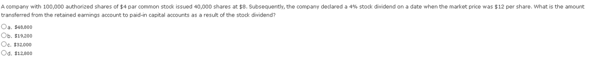 A company with 100,000 authorized shares of $4 par common stock issued 40,000 shares at $8. Subsequently, the company declared a 4% stock dividend on a date when the market price was $12 per share. What is the amount
transferred from the retained earnings account to paid-in capital accounts as a result of the stock dividend?
Oa. $48,800
Ob. $19,200
Oc. $32,000
Od. $12,800